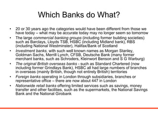 Which Banks do What? 20 or 30 years ago the categories would have been different from those we have today – what may be accurate today may no longer seem so tomorrow The large  commercial banking groups  (including former building societies) such as Barclays, Lloyds TSB, HSBC (including Midland bank), RBS (including National Westminster), Halifax/Bank of Scotland Investment banks,  with such well known names as Morgan Stanley, Goldman Sachs, Merrill Lynch, CFSB, Deutsche Bank (many former merchant banks, such as Schroders, Kleinwort Benson and S G Warburg) The original British overseas banks -  such as Standard Chartered (now including former Grindlays Bank), HSBC all had large numbers of branches in overseas (mainly British, though not entirely British) territories Foreign banks  operating in London through subsidiaries, branches or representative office – there are now about 447 in London Nationwide retail banks  offering limited services such as savings, money transfer and other facilities, such as the supermarkets, the National Savings Bank and the National Girobank 