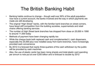 The British Banking Habit Banking habits continue to change – though well over 90% of the adult population now have a current account, the banks involved and the way in which payments are made are still developing The original “High Street” banks, with the familiar bank branches on street corners, have faced stiff competition from the building societies, supermarkets and retail chains offering banking services The number of High Street bank branches has dropped from close on 20,000 in 1990 to around 11,000 today Methods of payment have been changing rapidly too While the cheque book both replaced cash and complemented it, cash dispensers, especially the 25,000 plus now installed away from bank branches, have increasingly provided cash convenience By 2012 it is forecast that nearly three-quarters of the cash withdrawn by the public will be provided by cash machines Also, the use of plastic cards has been rising sharply and total plastic card spending per annum is now put at over £200 billion and is forecast to double by 2012 