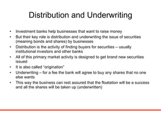 Distribution and Underwriting Investment banks help businesses that want to raise money But their key role is distribution and underwriting the issue of securities (meaning bonds and shares) by businesses Distribution is the activity of finding buyers for securities – usually institutional investors and other banks All of this primary market activity is designed to get brand new securities issued It is also called “origination” Underwriting – for a fee the bank will agree to buy any shares that no one else wants  This way the business can rest assured that the floatation will be a success and all the shares will be taken up (underwritten) 