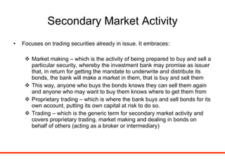 Secondary Market Activity Focuses on trading securities already in issue. It embraces: Market making – which is the activity of being prepared to buy and sell a particular security, whereby the investment bank may promise as issuer that, in return for getting the mandate to underwrite and distribute its bonds, the bank will make a market in them, that is buy and sell them This way, anyone who buys the bonds knows they can sell them again and anyone who may want to buy them knows where to get them from Proprietary trading – which is where the bank buys and sell bonds for its own account, putting its own capital at risk to do so. Trading – which is the generic term for secondary market activity and covers proprietary trading, market making and dealing in bonds on behalf of others (acting as a broker or intermediary) 