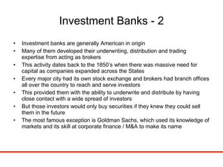 Investment Banks - 2 Investment banks are generally American in origin Many of them developed their underwriting, distribution and trading expertise from acting as brokers This activity dates back to the 1850’s when there was massive need for capital as companies expanded across the States Every major city had its own stock exchange and brokers had branch offices all over the country to reach and serve investors This provided them with the ability to underwrite and distribute by having close contact with a wide spread of investors But those investors would only buy securities if they knew they could sell them in the future The most famous exception is Goldman Sachs, which used its knowledge of markets and its skill at corporate finance / M&A to make its name 