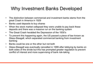 Why Investment Banks Developed The distinction between commercial and investment banks stems from the great Crash in America in 1929 Banks used deposits to buy shares When the stock market collapsed they were unable to pay back these deposits and there was a massive run on the banking system The Great Crash heralded the Depression of the 1930’s To prevent this happening again, the US passed a piece of law known as Glass-Steagall, which separated commercial banking from investment banking Banks could be one or the other but not both Glass-Steagall was eventually cancelled in 1999 after lobbying by banks on both sides of the divide but this has prompted greater regulation to prevent conflict of interest and more supervising of bank risk-taking 