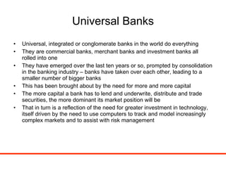 Universal Banks Universal, integrated or conglomerate banks in the world do everything They are commercial banks, merchant banks and investment banks all rolled into one They have emerged over the last ten years or so, prompted by consolidation in the banking industry – banks have taken over each other, leading to a smaller number of bigger banks This has been brought about by the need for more and more capital The more capital a bank has to lend and underwrite, distribute and trade securities, the more dominant its market position will be That in turn is a reflection of the need for greater investment in technology, itself driven by the need to use computers to track and model increasingly complex markets and to assist with risk management 