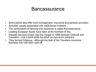 Bancassurance Some banks also offer fund management, insurance and pension provision  Activities usually associated with institutional investors The combination of banking and insurance is called Bancassurance Leading European banks have been at the forefront of this Possibly the best known was the merger in 1998 between Citibank and Travelers – one a bank while the other an insurance company They formed Citigroup - although the bulk of the Travelers insurance business has now been sold off 