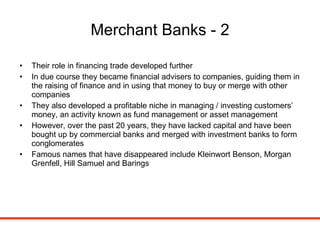 Merchant Banks - 2 Their role in financing trade developed further In due course they became financial advisers to companies, guiding them in the raising of finance and in using that money to buy or merge with other companies They also developed a profitable niche in managing / investing customers’ money, an activity known as fund management or asset management However, over the past 20 years, they have lacked capital and have been bought up by commercial banks and merged with investment banks to form conglomerates Famous names that have disappeared include Kleinwort Benson, Morgan Grenfell, Hill Samuel and Barings 
