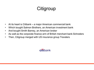 Citigroup At its heart is Citibank – a major American commercial bank Which bought Salmon Brothers, an American investment bank And bought Smith Barney, an American broker As well as the corporate finance arm of British merchant bank Schroders Then, Citigroup merged with US insurance group Travelers 