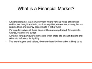 What is a Financial Market? A financial market is an environment where various types of financial entities are bought and sold, such as equities, currencies, money, bonds, commodities and energy according to a set of rules Various derivatives of these base entities are also traded, for example, futures, options and swaps A market for a particular entity exists when there are enough buyers and sellers to influence its liquidity The more buyers and sellers, the more liquidity the market is likely to be 