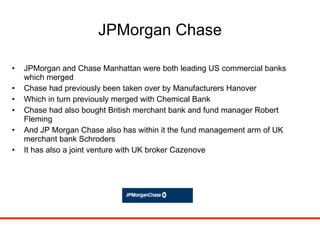 JPMorgan Chase JPMorgan and Chase Manhattan were both leading US commercial banks which merged Chase had previously been taken over by Manufacturers Hanover Which in turn previously merged with Chemical Bank Chase had also bought British merchant bank and fund manager Robert Fleming And JP Morgan Chase also has within it the fund management arm of UK merchant bank Schroders It has also a joint venture with UK broker Cazenove 