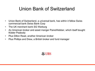 Union Bank of Switzerland  Union Bank of Switzerland, a universal bank, has within it fellow Swiss commercial bank Swiss Bank Corp The UK merchant bank SG Warburg An American broker and asset manger PaineWebber, which itself bought Kidder Peabody Plus Dillon Read, another American broker Plus Phillips and Drew, a British broker and fund manager 