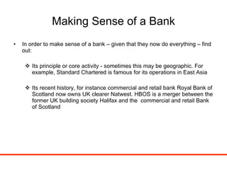 Making Sense of a Bank In order to make sense of a bank – given that they now do everything – find out: Its principle or core activity - sometimes this may be geographic. For example, Standard Chartered is famous for its operations in East Asia Its recent history, for instance commercial and retail bank Royal Bank of Scotland now owns UK clearer Natwest. HBOS is a merger between the former UK building society Halifax and the  commercial and retail Bank of Scotland 