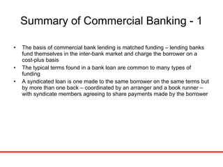 Summary of Commercial Banking - 1 The basis of commercial bank lending is matched funding – lending banks fund themselves in the inter-bank market and charge the borrower on a cost-plus basis The typical terms found in a bank loan are common to many types of funding A syndicated loan is one made to the same borrower on the same terms but by more than one back – coordinated by an arranger and a book runner – with syndicate members agreeing to share payments made by the borrower 