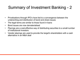 Summary of Investment Banking - 2 Privatisations through IPO’s have led to a convergence between the underwriting and distribution of bond and share issues The legal terms are similar to those found in loans Bond issues are now dematerialised Placings are a cost-effective way of distributing securities to a small number of institutional investors Vendor placings are used to provide the target's shareholders with a cash alternative in an M&A deal 
