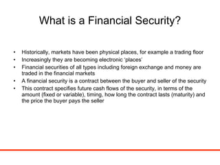 What is a Financial Security? Historically, markets have been physical places, for example a trading floor Increasingly they are becoming electronic ‘places’  Financial securities of all types including foreign exchange and money are traded in the financial markets A financial security is a contract between the buyer and seller of the security This contract specifies future cash flows of the security, in terms of the amount (fixed or variable), timing, how long the contract lasts (maturity) and the price the buyer pays the seller 