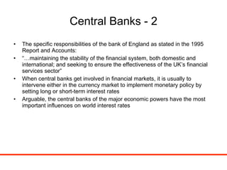 Central Banks - 2 The specific responsibilities of the bank of England as stated in the 1995 Report and Accounts: “… maintaining the stability of the financial system, both domestic and international; and seeking to ensure the effectiveness of the UK’s financial services sector” When central banks get involved in financial markets, it is usually to intervene either in the currency market to implement monetary policy by setting long or short-term interest rates Arguable, the central banks of the major economic powers have the most important influences on world interest rates 
