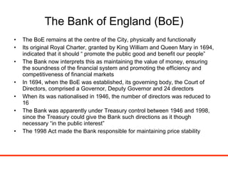 The Bank of England (BoE) The BoE remains at the centre of the City, physically and functionally Its original Royal Charter, granted by King William and Queen Mary in 1694, indicated that it should “ promote the public good and benefit our people” The Bank now interprets this as maintaining the value of money, ensuring the soundness of the financial system and promoting the efficiency and competitiveness of financial markets In 1694, when the BoE was established, its governing body, the Court of Directors, comprised a Governor, Deputy Governor and 24 directors When its was nationalised in 1946, the number of directors was reduced to 16 The Bank was apparently under Treasury control between 1946 and 1998, since the Treasury could give the Bank such directions as it though necessary “in the public interest” The 1998 Act made the Bank responsible for maintaining price stability 