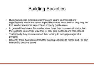 Building Societies Building societies (known as Savings and Loans in America) are organisations which are set up to pool depositors funds so that they may be lent to other members to purchase property (real estate) In general they have a far smaller asset base than commercial banks, but they operate in a similar way, that is, they take deposits and make loans Traditionally they have restricted their lending to mortgages against a property Recently there has been a trend for building societies to merge and / or gain licences to become banks 