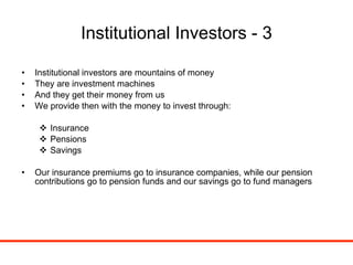 Institutional Investors - 3 Institutional investors are mountains of money They are investment machines And they get their money from us We provide then with the money to invest through: Insurance Pensions Savings Our insurance premiums go to insurance companies, while our pension contributions go to pension funds and our savings go to fund managers 