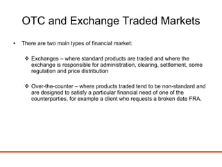 OTC and Exchange Traded Markets There are two main types of financial market: Exchanges – where standard products are traded and where the exchange is responsible for administration, clearing, settlement, some regulation and price distribution Over-the-counter – where products traded tend to be non-standard and are designed to satisfy a particular financial need of one of the counterparties, for example a client who requests a broken date FRA. 