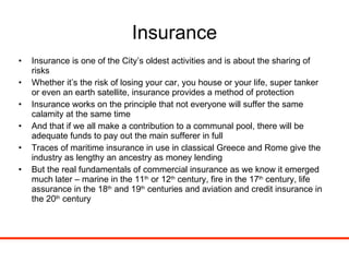 Insurance Insurance is one of the City’s oldest activities and is about the sharing of risks Whether it’s the risk of losing your car, you house or your life, super tanker or even an earth satellite, insurance provides a method of protection Insurance works on the principle that not everyone will suffer the same calamity at the same time  And that if we all make a contribution to a communal pool, there will be adequate funds to pay out the main sufferer in full Traces of maritime insurance in use in classical Greece and Rome give the industry as lengthy an ancestry as money lending But the real fundamentals of commercial insurance as we know it emerged much later – marine in the 11 th  or 12 th  century, fire in the 17 th  century, life assurance in the 18 th  and 19 th  centuries and aviation and credit insurance in the 20 th  century 