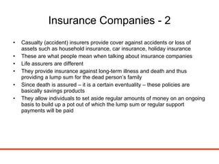 Insurance Companies - 2 Casualty (accident) insurers provide cover against accidents or loss of assets such as household insurance, car insurance, holiday insurance These are what people mean when talking about insurance companies Life assurers are different They provide insurance against long-term illness and death and thus providing a lump sum for the dead person’s family Since death is assured – it is a certain eventuality – these policies are basically savings products They allow individuals to set aside regular amounts of money on an ongoing basis to build up a pot out of which the lump sum or regular support payments will be paid 