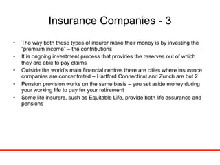 Insurance Companies - 3 The way both these types of insurer make their money is by investing the “premium income” – the contributions It is ongoing investment process that provides the reserves out of which they are able to pay claims Outside the world’s main financial centres there are cities where insurance companies are concentrated – Hartford Connecticut and Zurich are but 2 Pension provision works on the same basis – you set aside money during your working life to pay for your retirement Some life insurers, such as Equitable Life, provide both life assurance and pensions 