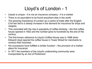 Lloyd’s of London - 1 Lloyds is unique - it is not an insurance company - it is a market There is no equivalent to be found anywhere else in the world The growing importance of London as a centre of trade after the English Civil war led to a steady increase in the demand for insurance for ships and cargoes This coincided with the rise in popularity of coffee drinking – the first coffee house opened in 1652 and the number grew to hundreds by the end of the century The first known reference to Lloyd’s Coffee House was in 1688 when Edward Lloyd opened his coffee house in Tower Street for merchants to conduct their business His successors have fulfilled a similar function – the provision of a market place for insurance In 1871 the members of the Lloyd's underwriting community were incorporated by an Act of Parliament 
