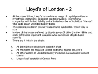 Lloyd’s of London - 2 At the present time, Lloyd’s has a diverse range of capital providers – investment institutions, specialist capital providers, international companies with limited liability and a limited number of individual “Names” who trade on an unlimited liability basis The capital provided in this way supports 66 syndicates, which vary is size In view of the losses suffered by Lloyd's (over £7 billion) in the 1980’s and early 1990’s it is important to realise what comprises Lloyd's basic security There are 4 links in the chain: All premiums received are placed in trust  All members are required to hold additional capital at Lloyd’s  All other assets of unlimited liability members are available to meet claims Lloyds itself operates a Central Fund 