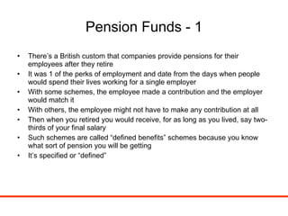 Pension Funds - 1 There’s a British custom that companies provide pensions for their employees after they retire It was 1 of the perks of employment and date from the days when people would spend their lives working for a single employer With some schemes, the employee made a contribution and the employer would match it With others, the employee might not have to make any contribution at all Then when you retired you would receive, for as long as you lived, say two-thirds of your final salary Such schemes are called “defined benefits” schemes because you know what sort of pension you will be getting It’s specified or “defined” 