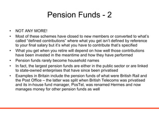 Pension Funds - 2 NOT ANY MORE! Most of these schemes have closed to new members or converted to what’s called “defined contributions” where what you get isn’t defined by reference to your final salary but it’s what you have to contribute that’s specified What you get when you retire will depend on how well those contributions have been invested in the meantime and how they have performed Pension funds rarely become household names In fact, the largest pension funds are either in the public sector or are linked to state-owned enterprises that have since been privatised Examples in Britain include the pension funds of what were British Rail and the Post Office – the latter was split when British Telecoms was privatised and its in-house fund manager, PosTel, was renamed Hermes and now manages money for other pension funds as well 
