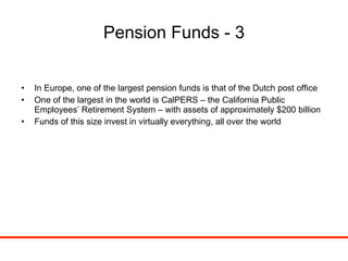 Pension Funds - 3 In Europe, one of the largest pension funds is that of the Dutch post office One of the largest in the world is CalPERS – the California Public Employees’ Retirement System – with assets of approximately $200 billion Funds of this size invest in virtually everything, all over the world 