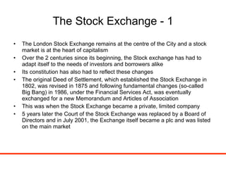 The Stock Exchange - 1 The London Stock Exchange remains at the centre of the City and a stock market is at the heart of capitalism Over the 2 centuries since its beginning, the Stock exchange has had to adapt itself to the needs of investors and borrowers alike Its constitution has also had to reflect these changes The original Deed of Settlement, which established the Stock Exchange in 1802, was revised in 1875 and following fundamental changes (so-called Big Bang) in 1986, under the Financial Services Act, was eventually exchanged for a new Memorandum and Articles of Association This was when the Stock Exchange became a private, limited company 5 years later the Court of the Stock Exchange was replaced by a Board of Directors and in July 2001, the Exchange itself became a plc and was listed on the main market 