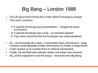 Big Bang – London 1986 The UK government forced the London Stock Exchange to change They had 3 concerns: It said the Exchange was uncompetitive – charged the same commission It said the Exchange was a club – no outsiders allowed They were concerned that the Exchange was undercapitalised So – the Exchange did a deal – it dismantled fixed commissions – large investors could negotiate smaller commissions for trades in large blocks  It also opened up its member firms to external membership Finally, the old distinction between jobber and broker was removed  ALL of this happened in one fell swoop – hence the term Big Bang 