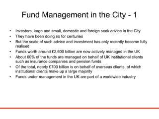 Fund Management in the City - 1 Investors, large and small, domestic and foreign seek advice in the City They have been doing so for centuries But the scale of such advice and investment has only recently become fully realised Funds worth around £2,600 billion are now actively managed in the UK About 60% of the funds are managed on behalf of UK institutional clients such as insurance companies and pension funds Of the total, nearly £700 billion is on behalf of overseas clients, of which institutional clients make up a large majority Funds under management in the UK are part of a worldwide industry 
