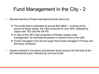 Fund Management in the City - 2 Several features of these international funds stand out: The world total is estimated at around $35 trillion – in terms of the source of these assets, the USA accounts for over 50%, followed by Japan with 10% and the UK 9% In view of the UK’s high proportion of foreign assets under management, its international position is second only to the USA Funds managed in the UK are larger than those managed in France and Germany combined Assets invested in insurance and pension funds account for the bulk of the UK institutional funds, followed by unit trust funds 