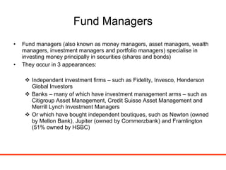 Fund Managers Fund managers (also known as money managers, asset managers, wealth managers, investment managers and portfolio managers) specialise in investing money principally in securities (shares and bonds) They occur in 3 appearances: Independent investment firms – such as Fidelity, Invesco, Henderson Global Investors Banks – many of which have investment management arms – such as Citigroup Asset Management, Credit Suisse Asset Management and Merrill Lynch Investment Managers Or which have bought independent boutiques, such as Newton (owned by Mellon Bank), Jupiter (owned by Commerzbank) and Framlington (51% owned by HSBC) 