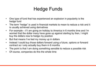 Hedge Funds One type of fund that has experienced an explosion in popularity is the hedge fund The term “hedge” is used in financial markets to mean to reduce a risk and it is usually achieved using derivatives For example – if I am going on holiday to America in 6 months time and I’m worried that the dollar many have gone up against sterling by then, I might buy the dollars now to hedge my position But that means I’ve tied my money up in dollars Instead I could buy those dollars forward using a future, options or forward contract so I only actually buy them in 6 months The point is that I am doing something sensible to reduce a possible risk Of course, companies do this the whole time 