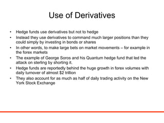 Use of Derivatives Hedge funds use derivatives but not to hedge Instead they use derivatives to command much larger positions than they could simply by investing in bonds or shares In other words, to make large bets on market movements – for example in the forex markets The example of George Soros and his Quantum hedge fund that led the attack on sterling by shorting it. Hedge funds are reportedly behind the huge growth in forex volumes with daily turnover of almost $2 trillion They also account for as much as half of daily trading activity on the New York Stock Exchange 