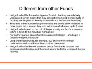 Different from other Funds Hedge funds differ from other types of funds in that they are relatively unregulated, which means that they cannot be marketed to individuals (in fact they are targeted at wealthy individuals and institutional investors) They tend to be structured as partnerships and do not allow investors to move in and out – instead they tend to impose a lock-up of up to 5 years Hedge funds depend on the cult of the personality – a fund’s success or failure is down to the individual managing it Nor do they pursue conventional investment strategies – shorting is a favourite hedge fund activity Long-short hedge funds, for example, buy shares they consider undervalued and short those they consider overvalued Hedge funds often borrow shares or bonds from banks to cover their positions (stock lending) and they tend also to be highly leveraged (borrow heavily) 