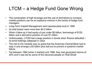 LTCM – a Hedge Fund Gone Wrong The combination of high leverage and the use of derivatives to increase market positions can be an explosive mixture in the hands of hedge fund managers Long-Term Capital Management went spectacularly bust in 1998 Its total losses were more than $4.5 billion When it blew-up it had equity of just under $5 billion, borrowings of $125 billion and a derivative position of over $1 trillion Unfortunately, LTCM had a large position in bonds when Russia defaulted – its bond holdings collapsed in value The risk to the markets was so great that the American Central Bank had to step in and arrange a $3 billion plus bail-out to prevent a systemic market failure Yet between 1994 (when it started) and 1998, they had generated returns of 40% and it was led by some of the cleverest people on Wall Street 