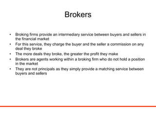 Brokers Broking firms provide an intermediary service between buyers and sellers in the financial market For this service, they charge the buyer and the seller a commission on any deal they broke The more deals they broke, the greater the profit they make Brokers are agents working within a broking firm who do not hold a position in the market They are not principals as they simply provide a matching service between buyers and sellers 