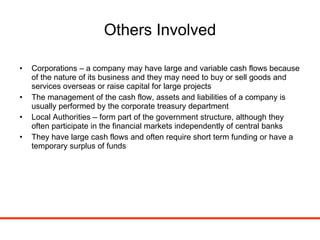 Others Involved Corporations – a company may have large and variable cash flows because of the nature of its business and they may need to buy or sell goods and services overseas or raise capital for large projects The management of the cash flow, assets and liabilities of a company is usually performed by the corporate treasury department Local Authorities – form part of the government structure, although they often participate in the financial markets independently of central banks They have large cash flows and often require short term funding or have a temporary surplus of funds 