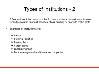 Types of Institutions - 2 A financial institution such as a bank, uses investors, depositors or its own funds to invest in financial assets such as equities or bonds to make profit Examples of institutions are: Banks Building societies Broking firms Corporations Local authorities Fund management and insurance companies 