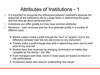 Attributes of Institutions - 1 It is important to recognise the differences between institutions because the objectives of the institutions will be a large factor in determining the goals and how they go about achieving them Institutions can differ greatly but they have common attributes Revenues – earn revenues and can thus generate profits in a number of different ways: Market makers make a profit through the “turn” or “spread”, that is the difference between their bid and ask prices on any instrument Traders make a profit through their skill in determining when and at what price to buy and sell Brokers earn their revenues by charging commission on trades they complete for the clients – the “fills” Fund managers earn fees, which in most cases are based on return or risk performance Investment banks earn fees for underwriting new issues 