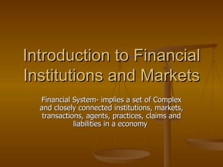 Introduction to Financial
Institutions and Markets
  Financial System- implies a set of Complex
  and closely connected institutions, markets,
   transactions, agents, practices, claims and
             liabilities in a economy
 