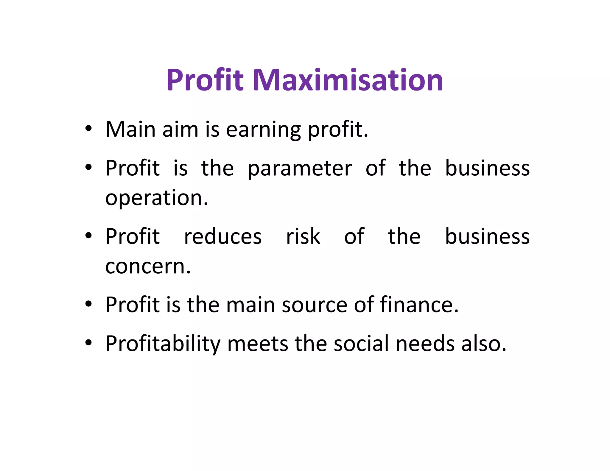 Profit Maximisation
• Main aim is earning profit.
• Profit is the parameter of the business
operation.
• Profit reduces risk of the business
concern.
• Profit is the main source of finance.
• Profitability meets the social needs also.
• Main aim is earning profit.
• Profit is the parameter of the business
operation.
• Profit reduces risk of the business
concern.
• Profit is the main source of finance.
• Profitability meets the social needs also.
 