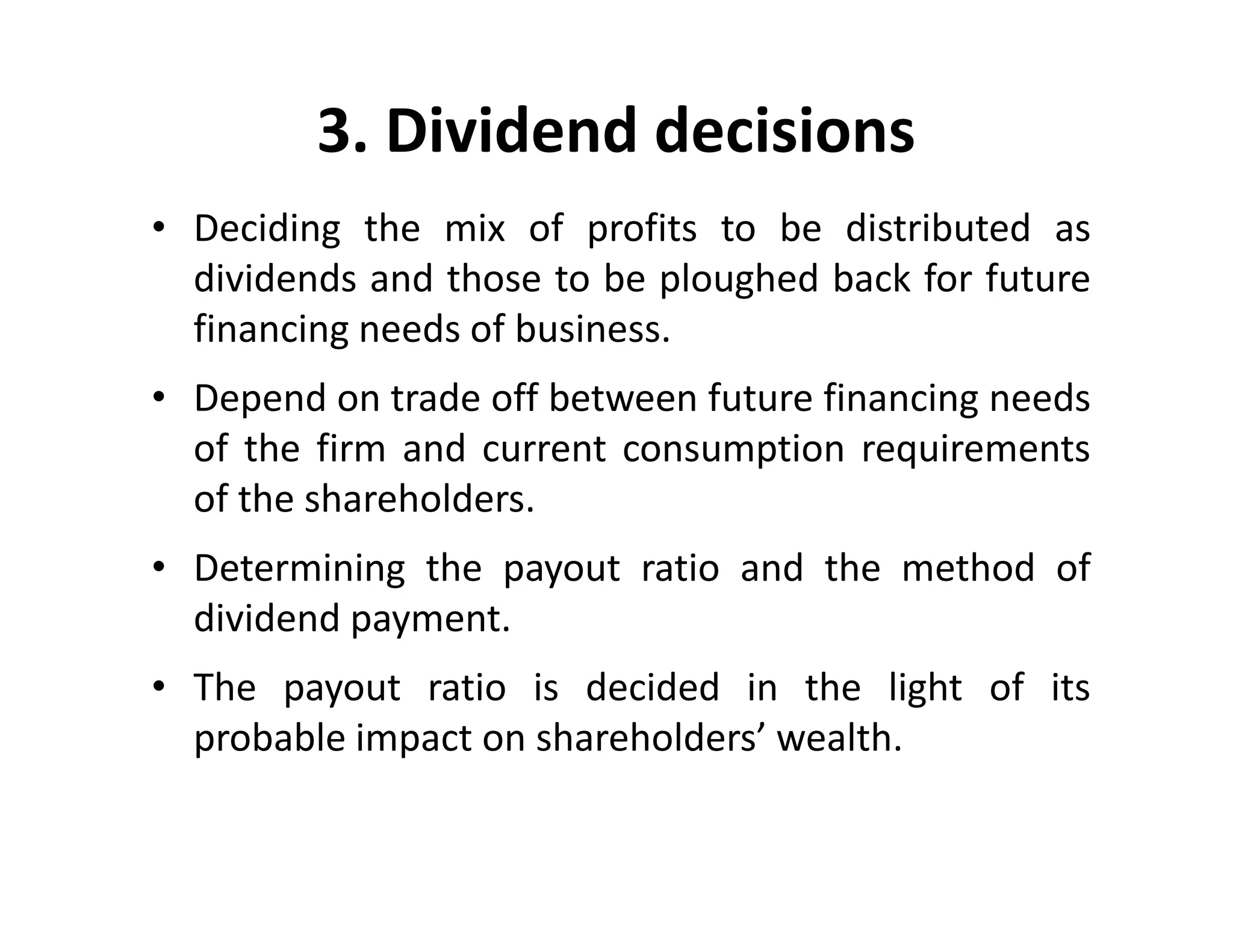 3. Dividend decisions
• Deciding the mix of profits to be distributed as
dividends and those to be ploughed back for future
financing needs of business.
• Depend on trade off between future financing needs
of the firm and current consumption requirements
of the shareholders.
• Determining the payout ratio and the method of
dividend payment.
• The payout ratio is decided in the light of its
probable impact on shareholders’ wealth.
• Deciding the mix of profits to be distributed as
dividends and those to be ploughed back for future
financing needs of business.
• Depend on trade off between future financing needs
of the firm and current consumption requirements
of the shareholders.
• Determining the payout ratio and the method of
dividend payment.
• The payout ratio is decided in the light of its
probable impact on shareholders’ wealth.
 