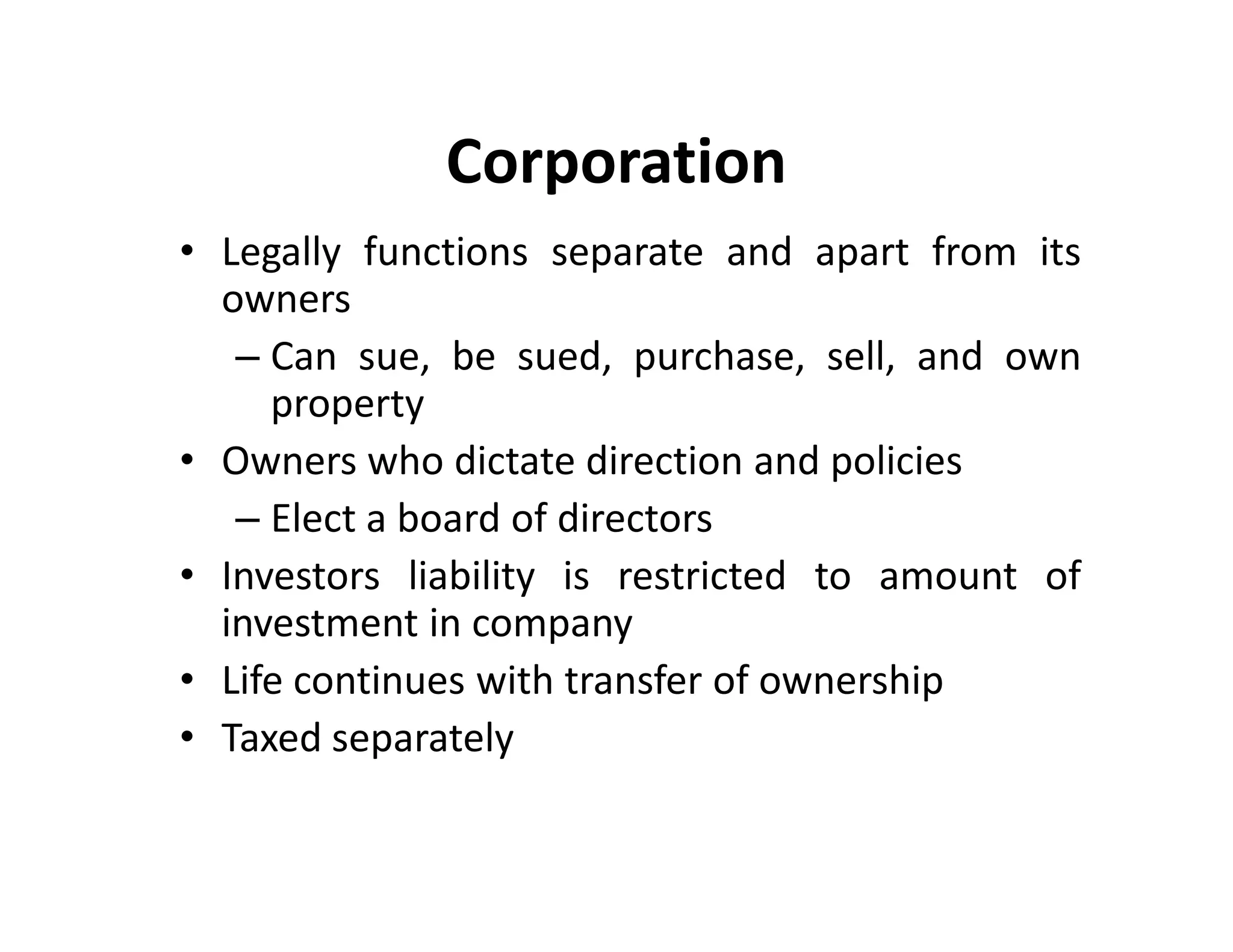 • Legally functions separate and apart from its
owners
– Can sue, be sued, purchase, sell, and own
property
• Owners who dictate direction and policies
– Elect a board of directors
• Investors liability is restricted to amount of
investment in company
• Life continues with transfer of ownership
• Taxed separately
Corporation
• Legally functions separate and apart from its
owners
– Can sue, be sued, purchase, sell, and own
property
• Owners who dictate direction and policies
– Elect a board of directors
• Investors liability is restricted to amount of
investment in company
• Life continues with transfer of ownership
• Taxed separately
 