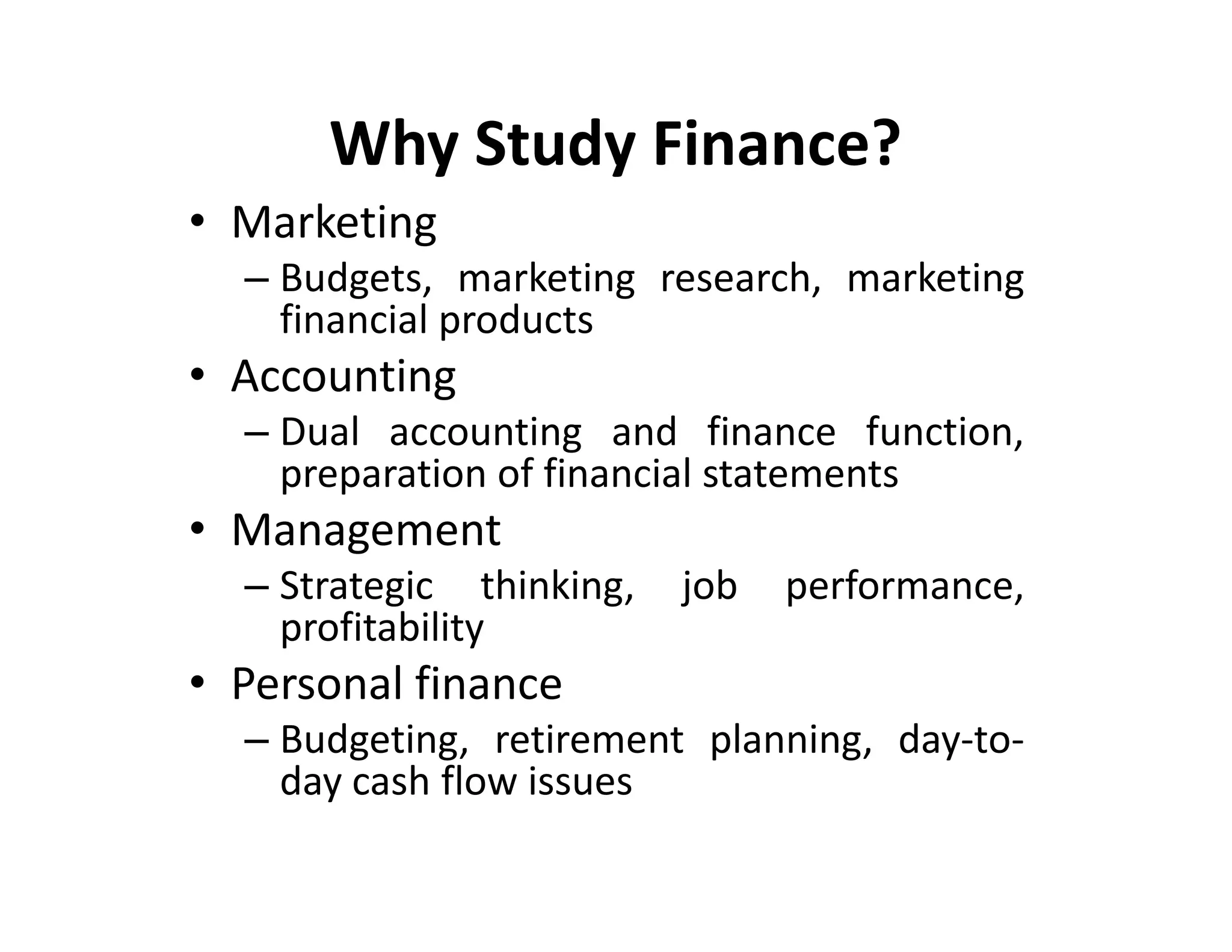 Why Study Finance?
• Marketing
– Budgets, marketing research, marketing
financial products
• Accounting
– Dual accounting and finance function,
preparation of financial statements
• Management
– Strategic thinking, job performance,
profitability
• Personal finance
– Budgeting, retirement planning, day-to-
day cash flow issues
• Marketing
– Budgets, marketing research, marketing
financial products
• Accounting
– Dual accounting and finance function,
preparation of financial statements
• Management
– Strategic thinking, job performance,
profitability
• Personal finance
– Budgeting, retirement planning, day-to-
day cash flow issues
 