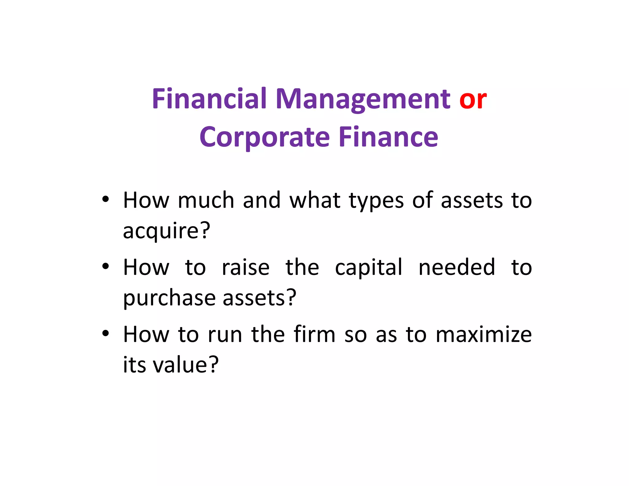 Financial Management or
Corporate Finance
• How much and what types of assets to
acquire?
• How to raise the capital needed to
purchase assets?
• How to run the firm so as to maximize
its value?
• How much and what types of assets to
acquire?
• How to raise the capital needed to
purchase assets?
• How to run the firm so as to maximize
its value?
 