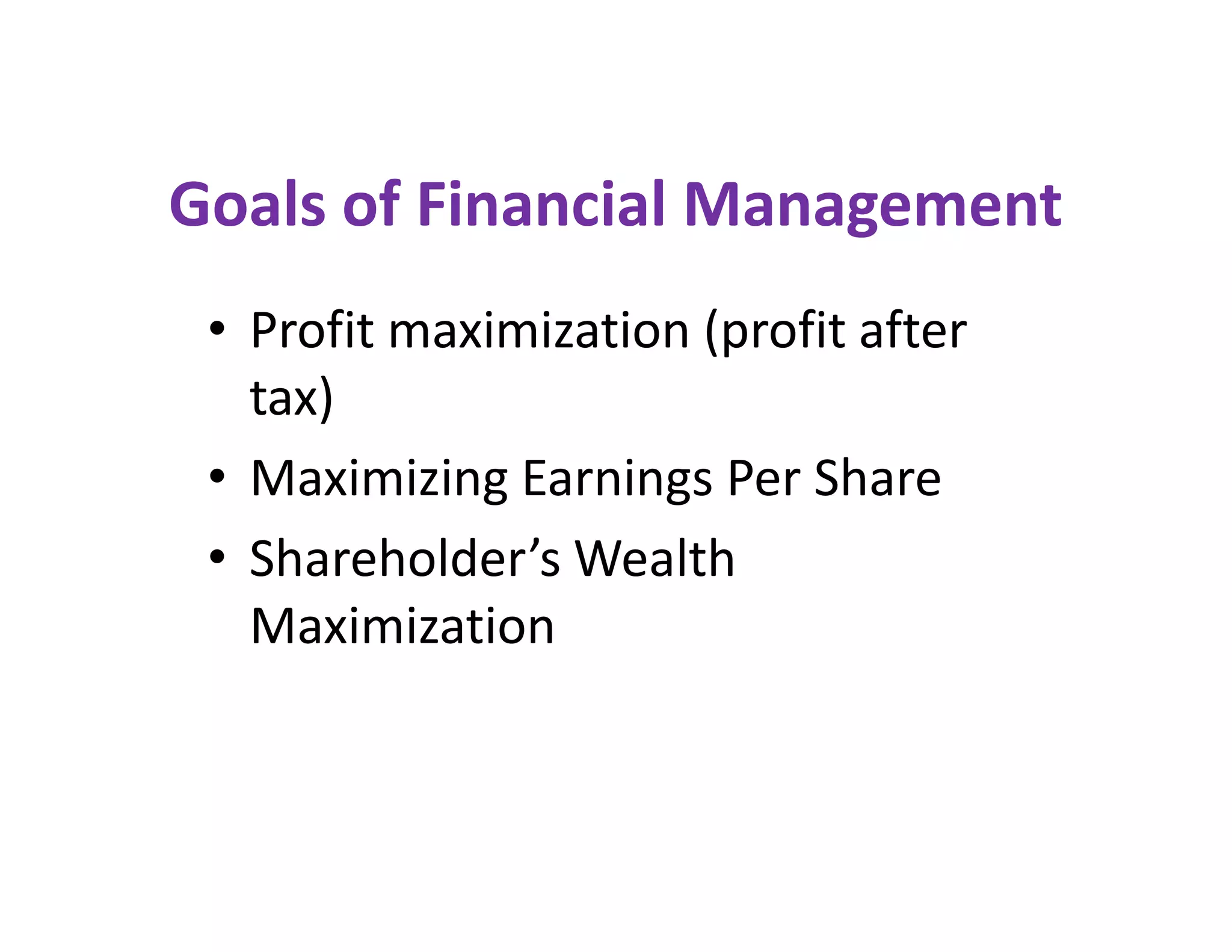 Goals of Financial Management
• Profit maximization (profit after
tax)
• Maximizing Earnings Per Share
• Shareholder’s Wealth
Maximization
• Profit maximization (profit after
tax)
• Maximizing Earnings Per Share
• Shareholder’s Wealth
Maximization
 